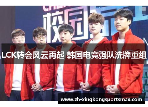 LCK转会风云再起 韩国电竞强队洗牌重组 LCK转会风云再起 韩国电竞强队洗牌重组