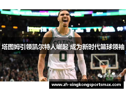 塔图姆引领凯尔特人崛起 成为新时代篮球领袖 塔图姆引领凯尔特人崛起 成为新时代篮球领袖