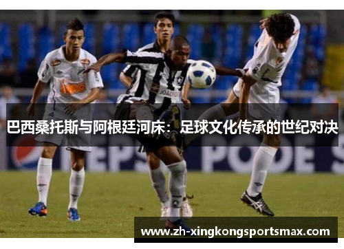 巴西桑托斯与阿根廷河床:足球文化传承的世纪对决 巴西桑托斯与阿根廷河床:足球文化传承的世纪对决